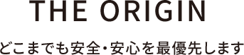 THE ORIGIN どこまでも安全・安心を最優先します