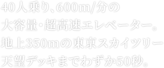 40人乗り、600m/分の大容量・超高速エレベーター。地上350mの東京スカイツリー®天望デッキまでわずか50秒。