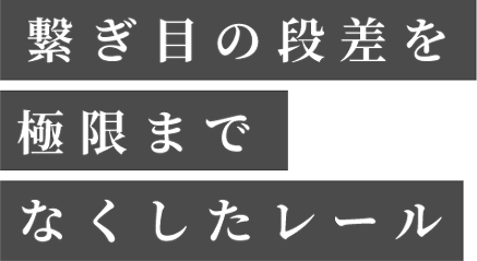 繋ぎ目の段差を極限までなくしたレール