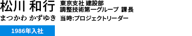 松川 和行 まつかわ かずゆき　東京支社 建設部 調整技術第一グループ 課長 当時:プロジェクトリーダー