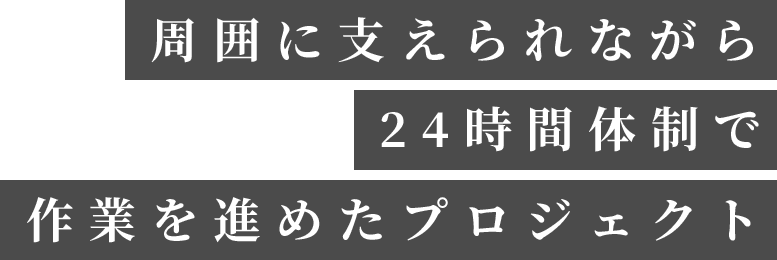 周囲に支えられながら24時間体制で作業を進めたプロジェクト