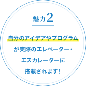 魅力2 自分のアイデアやプログラムが実際のエレベーター・エスカレーターに搭載されます！