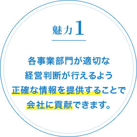 魅力1 各事業部門が適切な経営判断が行えるよう正確な情報を提供することで会社に貢献できます。