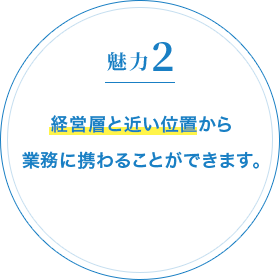 魅力2 経営層と近い位置から業務に携わることができます。