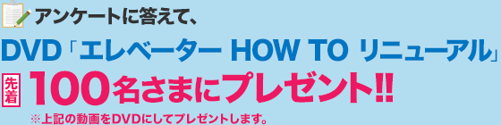 アンケートに答えて、DVD「エレベーター HOW TO リニューアル」先着100名さまにプレゼント!!
