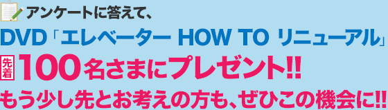 アンケートに答えて、DVD「エレベーター HOW TO リニューアル」
先着100名さまにプレゼント!!